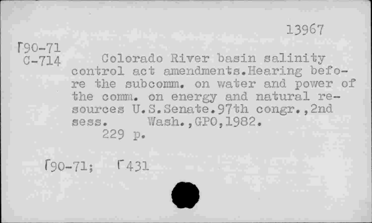 ﻿13967
F9O-71
C-714
Colorado River basin salinity control act amendments.Hearing before the subcomm, on water and power of the comm, on energy and natural resources U.S.Senate.97th congr.,2nd sess. Wash.,GPO,1982.
229 p.
r9O-71;	1'431